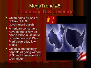 MegaTrend #8:MegaTrend #8:
Decreasing U.S. LeverageDecreasing U.S. Leverage
 China holds billions ofChina holds billions of
dollars of U.S.dollars of U.S.
government assetsgovernment assets
 American consumersAmerican consumers
have come to rely onhave come to rely on
cheap labor in China tocheap labor in China to
provide goods at Wal-provide goods at Wal-
Mart’s everyday lowMart’s everyday low
pricesprices
 China is increasinglyChina is increasingly
capable of going withoutcapable of going without
U.S. and European highU.S. and European high
technologytechnology
 