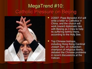 MegaTrend #10:MegaTrend #10:
Catholic Pressure on BeijingCatholic Pressure on Beijing
 2/2007: Pope Benedict XVI will2/2007: Pope Benedict XVI will
write a letter to Catholics inwrite a letter to Catholics in
China, and the church willChina, and the church will
work toward diplomatic tieswork toward diplomatic ties
with Beijing as it tries to helpwith Beijing as it tries to help
its suffering faithful there,its suffering faithful there,
according to the Holy See.according to the Holy See.
 Top Chinese bishops,Top Chinese bishops,
including Hong Kong Cardinalincluding Hong Kong Cardinal
Joseph Zen, an outspokenJoseph Zen, an outspoken
champion of religious liberty,champion of religious liberty,
debated the Chinese problemsdebated the Chinese problems
in recent discussions at thein recent discussions at the
Vatican.Vatican.
 