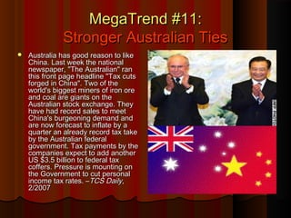 MegaTrend #11:MegaTrend #11:
Stronger Australian TiesStronger Australian Ties
 Australia has good reason to likeAustralia has good reason to like
China. Last week the nationalChina. Last week the national
newspaper, "The Australian" rannewspaper, "The Australian" ran
this front page headline "Tax cutsthis front page headline "Tax cuts
forged in China". Two of theforged in China". Two of the
world's biggest miners of iron oreworld's biggest miners of iron ore
and coal are giants on theand coal are giants on the
Australian stock exchange. TheyAustralian stock exchange. They
have had record sales to meethave had record sales to meet
China's burgeoning demand andChina's burgeoning demand and
are now forecast to inflate by aare now forecast to inflate by a
quarter an already record tax takequarter an already record tax take
by the Australian federalby the Australian federal
government. Tax payments by thegovernment. Tax payments by the
companies expect to add anothercompanies expect to add another
US $3.5 billion to federal taxUS $3.5 billion to federal tax
coffers. Pressure is mounting oncoffers. Pressure is mounting on
the Government to cut personalthe Government to cut personal
income tax rates. –income tax rates. –TCS DailyTCS Daily,,
2/20072/2007
 