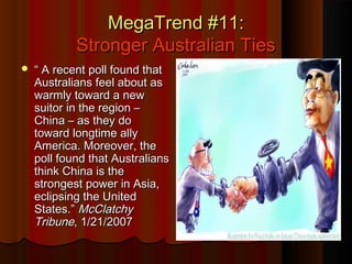 MegaTrend #11:MegaTrend #11:
Stronger Australian TiesStronger Australian Ties
 ““ A recent poll found thatA recent poll found that
Australians feel about asAustralians feel about as
warmly toward a newwarmly toward a new
suitor in the region –suitor in the region –
China – as they doChina – as they do
toward longtime allytoward longtime ally
America. Moreover, theAmerica. Moreover, the
poll found that Australianspoll found that Australians
think China is thethink China is the
strongest power in Asia,strongest power in Asia,
eclipsing the Unitedeclipsing the United
States.”States.” McClatchyMcClatchy
TribuneTribune, 1/21/2007, 1/21/2007
 