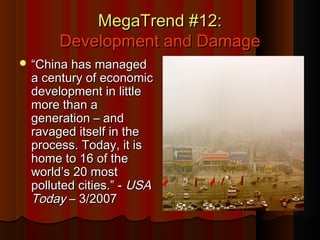 MegaTrend #12:MegaTrend #12:
Development and DamageDevelopment and Damage
 ““China has managedChina has managed
a century of economica century of economic
development in littledevelopment in little
more than amore than a
generation – andgeneration – and
ravaged itself in theravaged itself in the
process. Today, it isprocess. Today, it is
home to 16 of thehome to 16 of the
world’s 20 mostworld’s 20 most
polluted cities.” -polluted cities.” - USAUSA
TodayToday – 3/2007– 3/2007
 