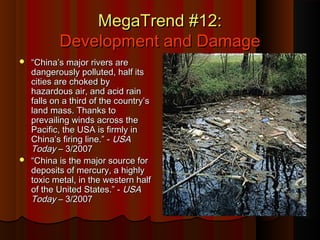 MegaTrend #12:MegaTrend #12:
Development and DamageDevelopment and Damage
 ““China’s major rivers areChina’s major rivers are
dangerously polluted, half itsdangerously polluted, half its
cities are choked bycities are choked by
hazardous air, and acid rainhazardous air, and acid rain
falls on a third of the country’sfalls on a third of the country’s
land mass. Thanks toland mass. Thanks to
prevailing winds across theprevailing winds across the
Pacific, the USA is firmly inPacific, the USA is firmly in
China’s firing line.” -China’s firing line.” - USAUSA
TodayToday – 3/2007– 3/2007
 ““China is the major source forChina is the major source for
deposits of mercury, a highlydeposits of mercury, a highly
toxic metal, in the western halftoxic metal, in the western half
of the United States.” -of the United States.” - USAUSA
TodayToday – 3/2007– 3/2007
 