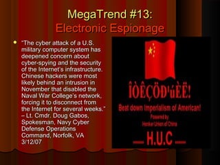 MegaTrend #13:MegaTrend #13:
Electronic EspionageElectronic Espionage
 ““The cyber attack of a U.S.The cyber attack of a U.S.
military computer system hasmilitary computer system has
deepened concern aboutdeepened concern about
cyber-spying and the securitycyber-spying and the security
of the Internet’s infrastructure.of the Internet’s infrastructure.
Chinese hackers were mostChinese hackers were most
likely behind an intrusion inlikely behind an intrusion in
November that disabled theNovember that disabled the
Naval War College’s network,Naval War College’s network,
forcing it to disconnect fromforcing it to disconnect from
the Internet for several weeks.”the Internet for several weeks.”
– Lt. Cmdr. Doug Gabos,– Lt. Cmdr. Doug Gabos,
Spokesman, Navy CyberSpokesman, Navy Cyber
Defense OperationsDefense Operations
Command, Norfolk, VACommand, Norfolk, VA
3/12/073/12/07
 