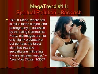 MegaTrend #14:MegaTrend #14:
Spiritual Pollution - BacklashSpiritual Pollution - Backlash
 ““But in China, where sexBut in China, where sex
is still a taboo subject andis still a taboo subject and
pornography is outlawedpornography is outlawed
by the ruling Communistby the ruling Communist
Party, the images are notParty, the images are not
only highly provocativeonly highly provocative
but perhaps the latestbut perhaps the latest
sign that sex andsign that sex and
sexuality are infiltratingsexuality are infiltrating
the mainstream media.” –the mainstream media.” –
New York TimesNew York Times, 3/2007, 3/2007
 