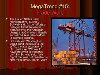 MegaTrend #15:MegaTrend #15:
Trade WarsTrade Wars
 The United States tradeThe United States trade
representative, Susan C.representative, Susan C.
Schwab, said ”…our efforts atSchwab, said ”…our efforts at
dialogue failed” to resolvedialogue failed” to resolve
disputes over the Americandisputes over the American
charge that China had illegallycharge that China had illegally
subsidized several industriessubsidized several industries
to promote exports.to promote exports.
 Schwab said WashingtonSchwab said Washington
would bring the issue to thewould bring the issue to the
WTO, a major escalation inWTO, a major escalation in
U.S. pressure. “We wouldU.S. pressure. “We would
have preferred to work thishave preferred to work this
out,” Ms Schwab said. “Weout,” Ms Schwab said. “We
regret that was not possible.” –regret that was not possible.” –
New York Times, March, 2007New York Times, March, 2007
 