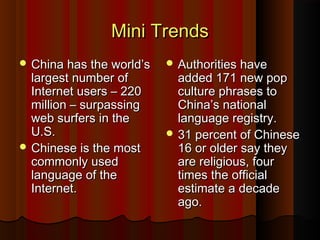 Mini TrendsMini Trends
 China has the world’sChina has the world’s
largest number oflargest number of
Internet users – 220Internet users – 220
million – surpassingmillion – surpassing
web surfers in theweb surfers in the
U.S.U.S.
 Chinese is the mostChinese is the most
commonly usedcommonly used
language of thelanguage of the
Internet.Internet.
 Authorities haveAuthorities have
added 171 new popadded 171 new pop
culture phrases toculture phrases to
China’s nationalChina’s national
language registry.language registry.
 31 percent of Chinese31 percent of Chinese
16 or older say they16 or older say they
are religious, fourare religious, four
times the officialtimes the official
estimate a decadeestimate a decade
ago.ago.
 