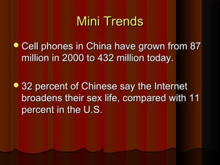 Mini TrendsMini Trends
Cell phones in China have grown from 87Cell phones in China have grown from 87
million in 2000 to 432 million today.million in 2000 to 432 million today.
32 percent of Chinese say the Internet32 percent of Chinese say the Internet
broadens their sex life, compared with 11broadens their sex life, compared with 11
percent in the U.S.percent in the U.S.
 