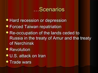 ……ScenariosScenarios
Hard recession or depressionHard recession or depression
Forced Taiwan repatriationForced Taiwan repatriation
Re-occupation of the lands ceded toRe-occupation of the lands ceded to
Russia in the treaty of Amur and the treatyRussia in the treaty of Amur and the treaty
of Nerchinskof Nerchinsk
RevolutionRevolution
U.S. attack on IranU.S. attack on Iran
Trade warsTrade wars
 