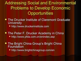 Addressing Social and EnvironmentalAddressing Social and Environmental
Problems to Develop EconomicProblems to Develop Economic
OpportunitiesOpportunities
 The Drucker Institute of Claremont GraduateThe Drucker Institute of Claremont Graduate
UniversityUniversity
 http://www.druckerinstitute.comhttp://www.druckerinstitute.com
 The Peter F. Drucker Academy in ChinaThe Peter F. Drucker Academy in China
 http://www.pfda.com.cn/enindex.asphttp://www.pfda.com.cn/enindex.asp
 The Bright China Group’s Bright ChinaThe Bright China Group’s Bright China
FoundationFoundation
 http://www.brightchinagroup.com/enhttp://www.brightchinagroup.com/en
 