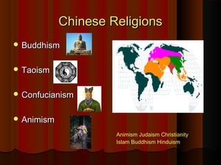 Chinese ReligionsChinese Religions
 BuddhismBuddhism
 TaoismTaoism
 ConfucianismConfucianism
 AnimismAnimism
 AnimismAnimism JudaismJudaism
ChristianityChristianity IslamIslam
BuddhismBuddhism HinduismHinduism
Animism Judaism Christianity
Islam Buddhism Hinduism
 