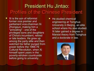 President Hu Jintao:President Hu Jintao:
Profiles of the Chinese PresidentProfiles of the Chinese President
 Xi is the son of reformistXi is the son of reformist
former vice premier andformer vice premier and
parliament vice-chairman Xiparliament vice-chairman Xi
Zhongxun, making him aZhongxun, making him a
"princeling" - one of the"princeling" - one of the
privileged sons and daughtersprivileged sons and daughters
of China's incumbent, retiredof China's incumbent, retired
or late leaders. He grew upor late leaders. He grew up
among the party elite and thenamong the party elite and then
watched his father purged fromwatched his father purged from
power before the 1966-76power before the 1966-76
Cultural Revolution, when XiCultural Revolution, when Xi
himself spent years in thehimself spent years in the
poverty-stricken countrysidepoverty-stricken countryside
before going to university.before going to university.
 He studied chemicalHe studied chemical
engineering at Tsinghuaengineering at Tsinghua
University in Beijing, an eliteUniversity in Beijing, an elite
school where Hu also studied.school where Hu also studied.
Xi later gained a degree inXi later gained a degree in
Marxist theory from TsinghuaMarxist theory from Tsinghua
and a doctorate in law.and a doctorate in law.
 