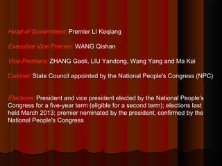 Head of Government: Premier LI Keqiang
Executive Vice Premier: WANG Qishan
Vice Premiers: ZHANG Gaoli, LIU Yandong, Wang Yang and Ma Kai
Cabinet: State Council appointed by the National People's Congress (NPC)
Elections: President and vice president elected by the National People's
Congress for a five-year term (eligible for a second term); elections last
held March 2013; premier nominated by the president, confirmed by the
National People's Congress
 