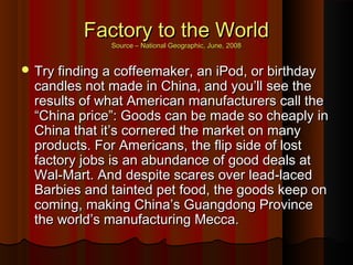 Factory to the WorldFactory to the World
Source – National Geographic, June, 2008Source – National Geographic, June, 2008
 Try finding a coffeemaker, an iPod, or birthdayTry finding a coffeemaker, an iPod, or birthday
candles not made in China, and you’ll see thecandles not made in China, and you’ll see the
results of what American manufacturers call theresults of what American manufacturers call the
“China price”: Goods can be made so cheaply in“China price”: Goods can be made so cheaply in
China that it’s cornered the market on manyChina that it’s cornered the market on many
products. For Americans, the flip side of lostproducts. For Americans, the flip side of lost
factory jobs is an abundance of good deals atfactory jobs is an abundance of good deals at
Wal-Mart. And despite scares over lead-lacedWal-Mart. And despite scares over lead-laced
Barbies and tainted pet food, the goods keep onBarbies and tainted pet food, the goods keep on
coming, making China’s Guangdong Provincecoming, making China’s Guangdong Province
the world’s manufacturing Mecca.the world’s manufacturing Mecca.
 