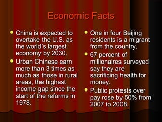Economic FactsEconomic Facts
 China is expected toChina is expected to
overtake the U.S. asovertake the U.S. as
the world’s largestthe world’s largest
economy by 2030.economy by 2030.
 Urban Chinese earnUrban Chinese earn
more than 3 times asmore than 3 times as
much as those in ruralmuch as those in rural
areas, the highestareas, the highest
income gap since theincome gap since the
start of the reforms instart of the reforms in
1978.1978.
 One in four BeijingOne in four Beijing
residents is a migrantresidents is a migrant
from the country.from the country.
 67 percent of67 percent of
millionaires surveyedmillionaires surveyed
say they aresay they are
sacrificing health forsacrificing health for
money.money.
 Public protests overPublic protests over
pay rose by 50% frompay rose by 50% from
2007 to 2008.2007 to 2008.
 