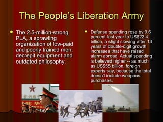 The People’s Liberation ArmyThe People’s Liberation Army
 The 2.5-million-strongThe 2.5-million-strong
PLA, a sprawlingPLA, a sprawling
organization of low-paidorganization of low-paid
and poorly trained men,and poorly trained men,
decrepit equipment anddecrepit equipment and
outdated philosophy.outdated philosophy.
 Defense spending rose by 9.6Defense spending rose by 9.6
percent last year to US$22.4percent last year to US$22.4
billion, a slight slowing after 13billion, a slight slowing after 13
years of double-digit growthyears of double-digit growth
increases that have raisedincreases that have raised
alarm abroad. Actual spendingalarm abroad. Actual spending
is believed higher -- as muchis believed higher -- as much
as US$55 billion, foreignas US$55 billion, foreign
experts say, because the totalexperts say, because the total
doesn't include weaponsdoesn't include weapons
purchases.purchases.
 