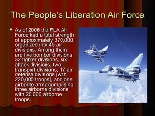 The People’s Liberation Air ForceThe People’s Liberation Air Force
 As of 2006 the PLA AirAs of 2006 the PLA Air
Force had a total strengthForce had a total strength
of approximately 370,000,of approximately 370,000,
organized into 45 airorganized into 45 air
divisions. Among themdivisions. Among them
are five bomber divisions,are five bomber divisions,
32 fighter divisions, six32 fighter divisions, six
attack divisions, twoattack divisions, two
transport divisions, 17 airtransport divisions, 17 air
defense divisions [withdefense divisions [with
220,000 troops], and one220,000 troops], and one
airborne army comprisingairborne army comprising
three airborne divisionsthree airborne divisions
with 20,000 airbornewith 20,000 airborne
troops.troops.
 