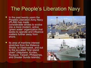 The People’s Liberation NavyThe People’s Liberation Navy
 In the past twenty years theIn the past twenty years the
Peoples Liberation Army NavyPeoples Liberation Army Navy
(PLAN) has made(PLAN) has made
considerable strides to evolveconsiderable strides to evolve
into a more modern, activeinto a more modern, active
'green water' organization that'green water' organization that
seeks to operate and influenceseeks to operate and influence
matters further away frommatters further away from
shore.shore.
 Its area of maritime interestIts area of maritime interest
stretches from the Malaccastretches from the Malacca
Straits, to Vladivostok, and outStraits, to Vladivostok, and out
to the so-called “first islandto the so-called “first island
chain" (Aleutians, Kuriles,chain" (Aleutians, Kuriles,
Ryukyus, Taiwan, Philippines,Ryukyus, Taiwan, Philippines,
and Greater Sunda Islands).and Greater Sunda Islands).
 
