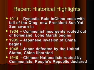 Recent Historical HighlightsRecent Historical Highlights
 19111911 – Dynastic Rule inChina ends with– Dynastic Rule inChina ends with
fall of the Qing, new President Sun Yatfall of the Qing, new President Sun Yat
Sen sworn inSen sworn in
 19341934 – Communist insurgents routed out– Communist insurgents routed out
of homeland, Long March beginsof homeland, Long March begins
 19351935 – Japanese invasion of China– Japanese invasion of China
beginsbegins
 19451945 – Japan defeated by the United– Japan defeated by the United
States, China liberatedStates, China liberated
 19491949 – Chinese Nationalists routed by– Chinese Nationalists routed by
Communists, People’s Republic declaredCommunists, People’s Republic declared
 
