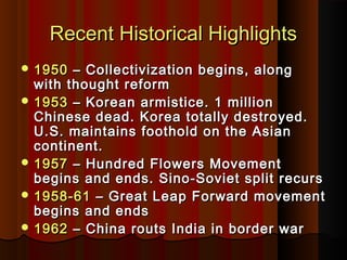 Recent Historical HighlightsRecent Historical Highlights
 19501950 – Collectivization begins, along– Collectivization begins, along
with thought reformwith thought reform
 19531953 – Korean armistice. 1 million– Korean armistice. 1 million
Chinese dead. Korea totally destroyed.Chinese dead. Korea totally destroyed.
U.S. maintains foothold on the AsianU.S. maintains foothold on the Asian
continent.continent.
 19571957 – Hundred Flowers Movement– Hundred Flowers Movement
begins and ends. Sino-Soviet split recursbegins and ends. Sino-Soviet split recurs
 1958-611958-61 – Great Leap Forward movement– Great Leap Forward movement
begins and endsbegins and ends
 19621962 – China routs India in border war– China routs India in border war
 