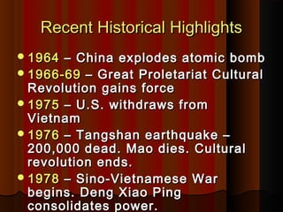 Recent Historical HighlightsRecent Historical Highlights
19641964 – China explodes atomic bomb– China explodes atomic bomb
1966-691966-69 – Great Proletariat Cultural– Great Proletariat Cultural
Revolution gains forceRevolution gains force
19751975 – U.S. withdraws from– U.S. withdraws from
VietnamVietnam
19761976 – Tangshan earthquake –– Tangshan earthquake –
200,000 dead. Mao dies. Cultural200,000 dead. Mao dies. Cultural
revolution ends.revolution ends.
19781978 – Sino-Vietnamese War– Sino-Vietnamese War
begins. Deng Xiao Pingbegins. Deng Xiao Ping
consolidates power.consolidates power.
 