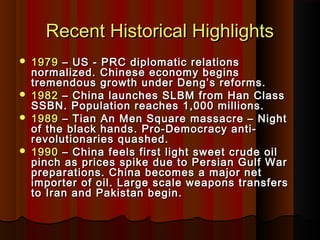 Recent Historical HighlightsRecent Historical Highlights
 19791979 – US - PRC diplomatic relations– US - PRC diplomatic relations
normalized. Chinese economy beginsnormalized. Chinese economy begins
tremendous growth under Deng’s reforms.tremendous growth under Deng’s reforms.
 19821982 – China launches SLBM from Han Class– China launches SLBM from Han Class
SSBN. Population reaches 1,000 millions.SSBN. Population reaches 1,000 millions.
 19891989 – Tian An Men Square massacre – Night– Tian An Men Square massacre – Night
of the black hands. Pro-Democracy anti-of the black hands. Pro-Democracy anti-
revolutionaries quashed.revolutionaries quashed.
 19901990 – China feels first light sweet crude oil– China feels first light sweet crude oil
pinch as prices spike due to Persian Gulf Warpinch as prices spike due to Persian Gulf War
preparations. China becomes a major netpreparations. China becomes a major net
importer of oil. Large scale weapons transfersimporter of oil. Large scale weapons transfers
to Iran and Pakistan begin.to Iran and Pakistan begin.
 