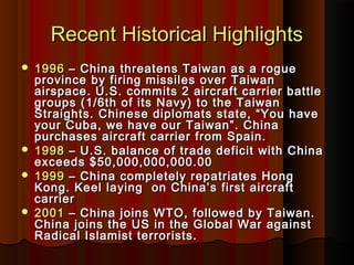 Recent Historical HighlightsRecent Historical Highlights
 19961996 – China threatens Taiwan as a rogue– China threatens Taiwan as a rogue
province by firing missiles over Taiwanprovince by firing missiles over Taiwan
airspace. U.S. commits 2 aircraft carrier battleairspace. U.S. commits 2 aircraft carrier battle
groups (1/6th of its Navy) to the Taiwangroups (1/6th of its Navy) to the Taiwan
Straights. Chinese diplomats state, “You haveStraights. Chinese diplomats state, “You have
your Cuba, we have our Taiwan”. Chinayour Cuba, we have our Taiwan”. China
purchases aircraft carrier from Spain.purchases aircraft carrier from Spain.
 19981998 – U.S. balance of trade deficit with China– U.S. balance of trade deficit with China
exceeds $50,000,000,000.00exceeds $50,000,000,000.00
 19991999 – China completely repatriates Hong– China completely repatriates Hong
Kong. Keel laying on China’s first aircraftKong. Keel laying on China’s first aircraft
carriercarrier
 20012001 – China joins WTO, followed by Taiwan.– China joins WTO, followed by Taiwan.
China joins the US in the Global War againstChina joins the US in the Global War against
Radical Islamist terrorists.Radical Islamist terrorists.
 