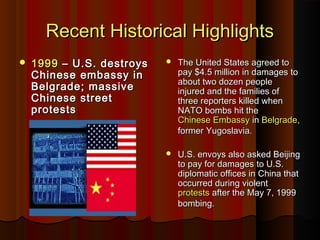 Recent Historical HighlightsRecent Historical Highlights
 19991999 – U.S. destroys– U.S. destroys
Chinese embassy inChinese embassy in
Belgrade; massiveBelgrade; massive
Chinese streetChinese street
protestsprotests
 The United States agreed toThe United States agreed to
pay $4.5 million in damages topay $4.5 million in damages to
about two dozen peopleabout two dozen people
injured and the families ofinjured and the families of
three reporters killed whenthree reporters killed when
NATO bombs hit theNATO bombs hit the
Chinese EmbassyChinese Embassy inin BelgradeBelgrade,,
former Yugoslavia.former Yugoslavia.
 U.S. envoys also asked BeijingU.S. envoys also asked Beijing
to pay for damages to U.S.to pay for damages to U.S.
diplomatic offices in China thatdiplomatic offices in China that
occurred during violentoccurred during violent
protestsprotests after the May 7, 1999after the May 7, 1999
bombing.bombing.
 