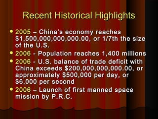 Recent Historical HighlightsRecent Historical Highlights
 20052005 – China’s economy reaches– China’s economy reaches
$1,500,000,000,000.00, or 1/7th the size$1,500,000,000,000.00, or 1/7th the size
of the U.S.of the U.S.
 20062006 - Population reaches 1,400 millions- Population reaches 1,400 millions
 20062006 - U.S. balance of trade deficit with- U.S. balance of trade deficit with
China exceeds $200,000,000,000.00, orChina exceeds $200,000,000,000.00, or
approximately $500,000 per day, orapproximately $500,000 per day, or
$6,000 per second$6,000 per second
 20062006 – Launch of first manned space– Launch of first manned space
mission by P.R.C.mission by P.R.C.
 
