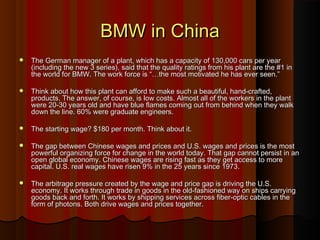 BMW in ChinaBMW in China
 The German manager of a plant, which has a capacity of 130,000 cars per yearThe German manager of a plant, which has a capacity of 130,000 cars per year
(including the new 3 series), said that the quality ratings from his plant are the #1 in(including the new 3 series), said that the quality ratings from his plant are the #1 in
the world for BMW. The work force is “…the most motivated he has ever seen.”the world for BMW. The work force is “…the most motivated he has ever seen.”
 Think about how this plant can afford to make such a beautiful, hand-crafted,Think about how this plant can afford to make such a beautiful, hand-crafted,
products. The answer, of course, is low costs. Almost all of the workers in the plantproducts. The answer, of course, is low costs. Almost all of the workers in the plant
were 20-30 years old and have blue flames coming out from behind when they walkwere 20-30 years old and have blue flames coming out from behind when they walk
down the line. 60% were graduate engineers.down the line. 60% were graduate engineers.
 The starting wage? $180 per month. Think about it.The starting wage? $180 per month. Think about it.
 The gap between Chinese wages and prices and U.S. wages and prices is the mostThe gap between Chinese wages and prices and U.S. wages and prices is the most
powerful organizing force for change in the world today. That gap cannot persist in anpowerful organizing force for change in the world today. That gap cannot persist in an
open global economy. Chinese wages are rising fast as they get access to moreopen global economy. Chinese wages are rising fast as they get access to more
capital. U.S. real wages have risen 9% in the 25 years since 1973.capital. U.S. real wages have risen 9% in the 25 years since 1973.
 The arbitrage pressure created by the wage and price gap is driving the U.S.The arbitrage pressure created by the wage and price gap is driving the U.S.
economy. It works through trade in goods in the old-fashioned way on ships carryingeconomy. It works through trade in goods in the old-fashioned way on ships carrying
goods back and forth. It works by shipping services across fiber-optic cables in thegoods back and forth. It works by shipping services across fiber-optic cables in the
form of photons. Both drive wages and prices together.form of photons. Both drive wages and prices together.
 