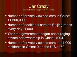 Car CrazyCar Crazy
Source: National Geographic, June, 2008Source: National Geographic, June, 2008
Number of privately owned cars in China:Number of privately owned cars in China:
11,500,000.11,500,000.
Number of additional cars on Beijing roadsNumber of additional cars on Beijing roads
every day: 1,000.every day: 1,000.
Year the government began encouragingYear the government began encouraging
private car ownership in China: 1994.private car ownership in China: 1994.
Number of privately owned cars per 1,000Number of privately owned cars per 1,000
residents in China: 9. In the U.S.: 450.residents in China: 9. In the U.S.: 450.
 