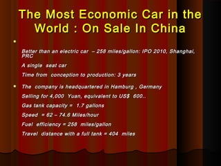 The Most Economic Car in theThe Most Economic Car in the
World : On Sale In ChinaWorld : On Sale In China

Better than an electric car  – 258 miles/gallon: IPO 2010, Shanghai,Better than an electric car  – 258 miles/gallon: IPO 2010, Shanghai,
PRCPRC
A single  seat car A single  seat car 
Time from  conception to production: 3 yearsTime from  conception to production: 3 years
 The  company is headquartered in Hamburg , Germany The  company is headquartered in Hamburg , Germany 
Selling for 4,000  Yuan, equivalent to US$  600..Selling for 4,000  Yuan, equivalent to US$  600..
Gas tank capacity =  1.7 gallons Gas tank capacity =  1.7 gallons 
Speed  = 62 – 74.6 Miles/hourSpeed  = 62 – 74.6 Miles/hour
Fuel  efficiency = 258  miles/gallonFuel  efficiency = 258  miles/gallon
Travel  distance with a full tank = 404  milesTravel  distance with a full tank = 404  miles
 