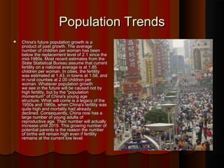 Population TrendsPopulation Trends
 China's future population growth is aChina's future population growth is a
product of past growth. The averageproduct of past growth. The average
number of children per woman has beennumber of children per woman has been
below the replacement level of 2.1 since thebelow the replacement level of 2.1 since the
mid-1980s. Most recent estimates from themid-1980s. Most recent estimates from the
State Statistical Bureau assume that currentState Statistical Bureau assume that current
fertility on a national average is at 1.85fertility on a national average is at 1.85
children per woman. In cities, the fertilitychildren per woman. In cities, the fertility
was estimated at 1.43, in towns at 1.58, andwas estimated at 1.43, in towns at 1.58, and
in rural counties at 2.00 children perin rural counties at 2.00 children per
woman. Whatever population growthwoman. Whatever population growth
we see in the future will be caused not bywe see in the future will be caused not by
high fertility, but by the "populationhigh fertility, but by the "population
momentum" of China's young agemomentum" of China's young age
structure. What will come is a legacy of thestructure. What will come is a legacy of the
1950s and 1960s, when China's fertility was1950s and 1960s, when China's fertility was
quite high and mortality had alreadyquite high and mortality had already
declined. Consequently, China now has adeclined. Consequently, China now has a
large number of young adults oflarge number of young adults of
reproductive age. Their number will actuallyreproductive age. Their number will actually
increase until 2015. This growing number ofincrease until 2015. This growing number of
potential parents is the reason the numberpotential parents is the reason the number
of births will remain high even if fertilityof births will remain high even if fertility
remains at the current low level.remains at the current low level.
 
