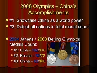 2008 Olympics – China’s2008 Olympics – China’s
AccomplishmentsAccomplishments
#1: Showcase China as a world power#1: Showcase China as a world power
#2: Defeat all nations in total medal count#2: Defeat all nations in total medal count
20042004 Athens /Athens / 20082008 Beijing OlympicsBeijing Olympics
Medals Count:Medals Count:
#1: USA –#1: USA – 102102//110110
#2: Russia –#2: Russia – 9292//7272
#3: China –#3: China – 6363//100100
 