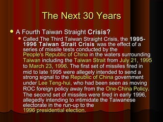 The Next 30 YearsThe Next 30 Years
 A Fourth Taiwan StraightA Fourth Taiwan Straight Crisis?Crisis?
 Called The Third Taiwan Straight Crisis, theCalled The Third Taiwan Straight Crisis, the 1995-1995-
1996 Taiwan Strait Crisis1996 Taiwan Strait Crisis was the effect of awas the effect of a
series of missile tests conducted by theseries of missile tests conducted by the
People's Republic of ChinaPeople's Republic of China in the waters surroundingin the waters surrounding
TaiwanTaiwan including theincluding the Taiwan StraitTaiwan Strait fromfrom July 21July 21,, 19951995
toto March 23March 23,, 19961996. The first set of missiles fired in. The first set of missiles fired in
mid to late 1995 were allegely intended to send amid to late 1995 were allegely intended to send a
strong signal to thestrong signal to the Republic of ChinaRepublic of China governmentgovernment
underunder Lee Teng-huiLee Teng-hui, who had been seen as moving, who had been seen as moving
ROC foreign policy away from theROC foreign policy away from the One-China PolicyOne-China Policy..
The second set of missiles were fired in early 1996,The second set of missiles were fired in early 1996,
allegedly intending to intimidate the Taiwaneseallegedly intending to intimidate the Taiwanese
electorate in the run-up to theelectorate in the run-up to the
1996 presidential election1996 presidential election..
 