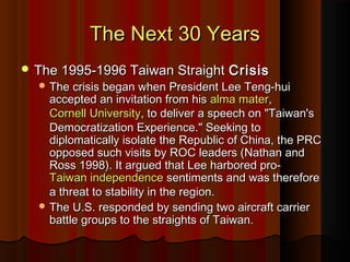 The Next 30 YearsThe Next 30 Years
 The 1995-1996 Taiwan StraightThe 1995-1996 Taiwan Straight CrisisCrisis
 The crisis began when President Lee Teng-huiThe crisis began when President Lee Teng-hui
accepted an invitation from hisaccepted an invitation from his alma materalma mater,,
Cornell UniversityCornell University, to deliver a speech on "Taiwan's, to deliver a speech on "Taiwan's
Democratization Experience." Seeking toDemocratization Experience." Seeking to
diplomatically isolate the Republic of China, the PRCdiplomatically isolate the Republic of China, the PRC
opposed such visits by ROC leaders (Nathan andopposed such visits by ROC leaders (Nathan and
Ross 1998). It argued that Lee harbored pro-Ross 1998). It argued that Lee harbored pro-
Taiwan independenceTaiwan independence sentiments and was thereforesentiments and was therefore
a threat to stability in the region.a threat to stability in the region.
 The U.S. responded by sending two aircraft carrierThe U.S. responded by sending two aircraft carrier
battle groups to the straights of Taiwan.battle groups to the straights of Taiwan.
 