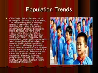 Population TrendsPopulation Trends
 China's population planners can doChina's population planners can do
nothing about this structural increase.nothing about this structural increase.
The problem they face is keepingThe problem they face is keeping
fertility at the current low level.fertility at the current low level.
However, with China's economicHowever, with China's economic
modernization, this may be an uphillmodernization, this may be an uphill
battle, because in a more liberalbattle, because in a more liberal
society many Chinese might notsociety many Chinese might not
accept the government's strict one-accept the government's strict one-
child family policy. This policy haschild family policy. This policy has
already been loosened for parents whoalready been loosened for parents who
were single children themselves, forwere single children themselves, for
farmers, and for ethnic minorities. Infarmers, and for ethnic minorities. In
fact, most population projections forfact, most population projections for
China assume that fertility will increaseChina assume that fertility will increase
slightly to the replacement level of 2.1slightly to the replacement level of 2.1
children per woman. Policymakers inchildren per woman. Policymakers in
China are of course aware of thisChina are of course aware of this
challenge. The family planningchallenge. The family planning
program still has very high politicalprogram still has very high political
priority, even under the most recentpriority, even under the most recent
political administration.political administration.
 
