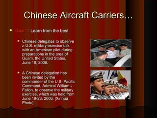 Chinese Aircraft Carriers…Chinese Aircraft Carriers…
 Goal 1:Goal 1: Learn from the bestLearn from the best
 Chinese delegates to observeChinese delegates to observe
a U.S. military exercise talka U.S. military exercise talk
with an American pilot duringwith an American pilot during
preparations in the area ofpreparations in the area of
Guam, the United States,Guam, the United States,
June 18, 2006.June 18, 2006.
 A Chinese delegation hasA Chinese delegation has
been invited by thebeen invited by the
commander of the U.S. Pacificcommander of the U.S. Pacific
Command, Admiral William J.Command, Admiral William J.
Fallon, to observe the militaryFallon, to observe the military
exercise, which was held fromexercise, which was held from
June 19-23, 2006. [XinhuaJune 19-23, 2006. [Xinhua
Photo]Photo]
 