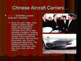 Chinese Aircraft Carriers…Chinese Aircraft Carriers…
 Goal 2:Goal 2: Establish a powerEstablish a power
projection capabilityprojection capability
 Since the early 1980s, whenSince the early 1980s, when
Western military officialsWestern military officials
began gaining tentativebegan gaining tentative
access to the People’saccess to the People’s
Liberation Army (PLA) afterLiberation Army (PLA) after
decades of isolation, analystsdecades of isolation, analysts
have debated the question ofhave debated the question of
whether China would buildwhether China would build
aircraft carriers. We now haveaircraft carriers. We now have
the answer: yes, China isthe answer: yes, China is
building aircraft carriers. Thebuilding aircraft carriers. The
debate now shifts to newdebate now shifts to new
questions: What type, whatquestions: What type, what
size, how many, and howsize, how many, and how
soon?soon?
 