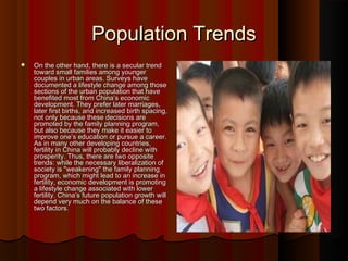 Population TrendsPopulation Trends
 On the other hand, there is a secular trendOn the other hand, there is a secular trend
toward small families among youngertoward small families among younger
couples in urban areas. Surveys havecouples in urban areas. Surveys have
documented a lifestyle change among thosedocumented a lifestyle change among those
sections of the urban population that havesections of the urban population that have
benefited most from China’s economicbenefited most from China’s economic
development. They prefer later marriages,development. They prefer later marriages,
later first births, and increased birth spacing,later first births, and increased birth spacing,
not only because these decisions arenot only because these decisions are
promoted by the family planning program,promoted by the family planning program,
but also because they make it easier tobut also because they make it easier to
improve one’s education or pursue a career.improve one’s education or pursue a career.
As in many other developing countries,As in many other developing countries,
fertility in China will probably decline withfertility in China will probably decline with
prosperity. Thus, there are two oppositeprosperity. Thus, there are two opposite
trends: while the necessary liberalization oftrends: while the necessary liberalization of
society is "weakening" the family planningsociety is "weakening" the family planning
program, which might lead to an increase inprogram, which might lead to an increase in
fertility, economic development is promotingfertility, economic development is promoting
a lifestyle change associated with lowera lifestyle change associated with lower
fertility. China’s future population growth willfertility. China’s future population growth will
depend very much on the balance of thesedepend very much on the balance of these
two factors.two factors.
 