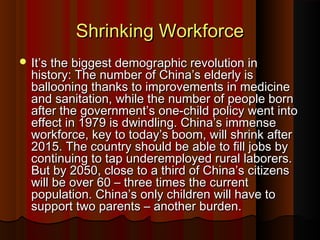 Shrinking WorkforceShrinking Workforce
 It’s the biggest demographic revolution inIt’s the biggest demographic revolution in
history: The number of China’s elderly ishistory: The number of China’s elderly is
ballooning thanks to improvements in medicineballooning thanks to improvements in medicine
and sanitation, while the number of people bornand sanitation, while the number of people born
after the government’s one-child policy went intoafter the government’s one-child policy went into
effect in 1979 is dwindling. China’s immenseeffect in 1979 is dwindling. China’s immense
workforce, key to today’s boom, will shrink afterworkforce, key to today’s boom, will shrink after
2015. The country should be able to fill jobs by2015. The country should be able to fill jobs by
continuing to tap underemployed rural laborers.continuing to tap underemployed rural laborers.
But by 2050, close to a third of China’s citizensBut by 2050, close to a third of China’s citizens
will be over 60 – three times the currentwill be over 60 – three times the current
population. China’s only children will have topopulation. China’s only children will have to
support two parents – another burden.support two parents – another burden.
 