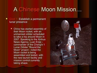 AA ChineseChinese Moon Mission…Moon Mission…
 Goal 1:Goal 1: Establish a permanentEstablish a permanent
lunar presencelunar presence
 China has started assembly ofChina has started assembly of
their Moon rocket, with antheir Moon rocket, with an
unmanned orbiter scheduledunmanned orbiter scheduled
to take a trip around Moon into take a trip around Moon in
2007. Speaking to the Xinhua2007. Speaking to the Xinhua
News Agency, Luan Enjie -News Agency, Luan Enjie -
commander of the Chang'e 1commander of the Chang'e 1
Lunar Orbiter "Round theLunar Orbiter "Round the
Moon" project - noted theMoon" project - noted the
Moon rocket is beingMoon rocket is being
assembled and tested, withassembled and tested, with
the new launch facility andthe new launch facility and
mission control currentlymission control currently
taking shape.taking shape.
 