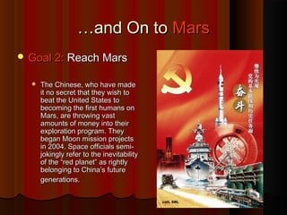 ……and On toand On to MarsMars
 Goal 2:Goal 2: Reach MarsReach Mars
 The Chinese, who have madeThe Chinese, who have made
it no secret that they wish toit no secret that they wish to
beat the United States tobeat the United States to
becoming the first humans onbecoming the first humans on
Mars, are throwing vastMars, are throwing vast
amounts of money into theiramounts of money into their
exploration program. Theyexploration program. They
began Moon mission projectsbegan Moon mission projects
in 2004. Space officials semi-in 2004. Space officials semi-
jokingly refer to the inevitabilityjokingly refer to the inevitability
of the “red planet” as rightlyof the “red planet” as rightly
belonging to China’s futurebelonging to China’s future
generations.generations.
 
