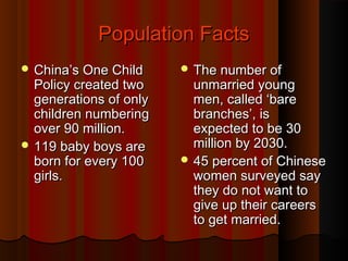 Population FactsPopulation Facts
 China’s One ChildChina’s One Child
Policy created twoPolicy created two
generations of onlygenerations of only
children numberingchildren numbering
over 90 million.over 90 million.
 119 baby boys are119 baby boys are
born for every 100born for every 100
girls.girls.
 The number ofThe number of
unmarried youngunmarried young
men, called ‘baremen, called ‘bare
branches’, isbranches’, is
expected to be 30expected to be 30
million by 2030.million by 2030.
 45 percent of Chinese45 percent of Chinese
women surveyed saywomen surveyed say
they do not want tothey do not want to
give up their careersgive up their careers
to get married.to get married.
 