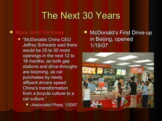 The Next 30 YearsThe Next 30 Years
 More Joint VenturesMore Joint Ventures
 ““McDonalds China CEOMcDonalds China CEO
Jeffrey Schwartz said thereJeffrey Schwartz said there
would be 25 to 30 morewould be 25 to 30 more
openings in the next 12 toopenings in the next 12 to
18 months, as both gas18 months, as both gas
stations and drive-throughsstations and drive-throughs
are booming, as carare booming, as car
purchases by newlypurchases by newly
affluent drivers speedaffluent drivers speed
China’s transformationChina’s transformation
from a bicycle culture to afrom a bicycle culture to a
car culture.”car culture.”
 --Associated PressAssociated Press, 1/2007, 1/2007
 McDonald’s First Drive-upMcDonald’s First Drive-up
in Beijing, openedin Beijing, opened
1/19/071/19/07
 