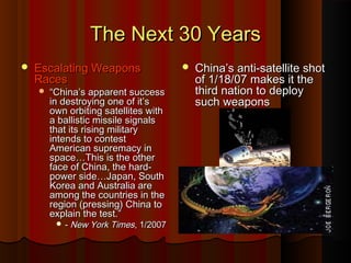 The Next 30 YearsThe Next 30 Years
 Escalating WeaponsEscalating Weapons
RacesRaces
 ““China’s apparent successChina’s apparent success
in destroying one of it’sin destroying one of it’s
own orbiting satellites withown orbiting satellites with
a ballistic missile signalsa ballistic missile signals
that its rising militarythat its rising military
intends to contestintends to contest
American supremacy inAmerican supremacy in
space…This is the otherspace…This is the other
face of China, the hard-face of China, the hard-
power side…Japan, Southpower side…Japan, South
Korea and Australia areKorea and Australia are
among the countries in theamong the countries in the
region (pressing) China toregion (pressing) China to
explain the test.”explain the test.”
 -- New York TimesNew York Times, 1/2007, 1/2007
 China’s anti-satellite shotChina’s anti-satellite shot
of 1/18/07 makes it theof 1/18/07 makes it the
third nation to deploythird nation to deploy
such weaponssuch weapons
 