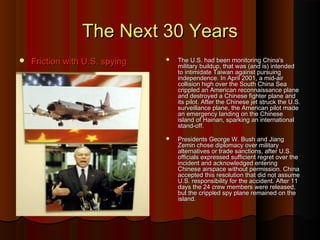 The Next 30 YearsThe Next 30 Years
 Friction with U.S. spyingFriction with U.S. spying  The U.S. had been monitoring China'sThe U.S. had been monitoring China's
military buildup, that was (and is) intendedmilitary buildup, that was (and is) intended
to intimidate Taiwan against pursuingto intimidate Taiwan against pursuing
independence. In April 2001, a mid-airindependence. In April 2001, a mid-air
collision high over the South China Seacollision high over the South China Sea
crippled an American reconnaissance planecrippled an American reconnaissance plane
and destroyed a Chinese fighter plane andand destroyed a Chinese fighter plane and
its pilot. After the Chinese jet struck the U.S.its pilot. After the Chinese jet struck the U.S.
surveillance plane, the American pilot madesurveillance plane, the American pilot made
an emergency landing on the Chinesean emergency landing on the Chinese
island of Hainan, sparking an internationalisland of Hainan, sparking an international
stand-off.stand-off.
 Presidents George W. Bush and JiangPresidents George W. Bush and Jiang
Zemin chose diplomacy over militaryZemin chose diplomacy over military
alternatives or trade sanctions, after U.S.alternatives or trade sanctions, after U.S.
officials expressed sufficient regret over theofficials expressed sufficient regret over the
incident and acknowledged enteringincident and acknowledged entering
Chinese airspace without permission. ChinaChinese airspace without permission. China
accepted this resolution that did not assumeaccepted this resolution that did not assume
U.S. responsibility for the accident. After 11U.S. responsibility for the accident. After 11
days the 24 crew members were released,days the 24 crew members were released,
but the crippled spy plane remained on thebut the crippled spy plane remained on the
island.island.
 