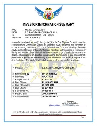 Str. Gr. Ureche nr. 1 -3, B1. W. Maracineanu
INVESTOR INFORMATION SUMMARY
DATE : Monday, March 23, 2015
FROM : S.C. PANGIRAN BUDI SERVICE S.R.L
TO : Compliance Officer
THROUGH : SIR DR IR FEROZ
In accordance with Articles two (2) through five (5) of the Due Diligence Convention and the
Federal Banking Commission Circular of December 1998, concerning the prevention of
money laundering, and Article 305 of the Swiss Crimina
may be supplied to banks and/or other financial institutions for the purpose of verification of
identity and activities of the Principal, and the nature and origin of the funds that are to be
utilized. All parties have an obligation for professional discretion and to take all appropriate
precautions to protect the confidentiality of the information each holds in respect of the
others’ activities. This legal obligation shall remain in full force and effect at all times.
1. Principal
a) Represented By
b) Nationality
c) Passport Number
d) Date Of Issue
e) Date Of Expiration
f) Date Of Birth
g) SSN/Identity No.
h) Place Of Birth
i) Contact Address
Clients Initials __
3, B1. W. Maracineanu – mezanin IASI Romania European Union
Email :ioedf@diplomats.com
INVESTOR INFORMATION SUMMARY
Monday, March 23, 2015
S.C. PANGIRAN BUDI SERVICE S.R.L
Compliance Officer – NRL Platform
SIR DR IR FEROZ
In accordance with Articles two (2) through five (5) of the Due Diligence Convention and the
Federal Banking Commission Circular of December 1998, concerning the prevention of
money laundering, and Article 305 of the Swiss Criminal Code, the following information
may be supplied to banks and/or other financial institutions for the purpose of verification of
identity and activities of the Principal, and the nature and origin of the funds that are to be
obligation for professional discretion and to take all appropriate
precautions to protect the confidentiality of the information each holds in respect of the
others’ activities. This legal obligation shall remain in full force and effect at all times.
: S.C. PANGIRAN BUDI SERVICE S.R.L
: SIR DR IR FEROZ
Nationality : MALAYSIAN
: A25895236
: 21 JANUARY 2012
: 23 JUNE 2017
: 08 NOV 1974
: 741108-01-7575
: JOHORE BHARU
: JALAN GURNEY 2
________
IASI Romania European Union
Page 1
INVESTOR INFORMATION SUMMARY
In accordance with Articles two (2) through five (5) of the Due Diligence Convention and the
Federal Banking Commission Circular of December 1998, concerning the prevention of
l Code, the following information
may be supplied to banks and/or other financial institutions for the purpose of verification of
identity and activities of the Principal, and the nature and origin of the funds that are to be
obligation for professional discretion and to take all appropriate
precautions to protect the confidentiality of the information each holds in respect of the
others’ activities. This legal obligation shall remain in full force and effect at all times.
S.C. PANGIRAN BUDI SERVICE S.R.L
 