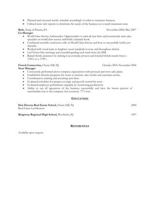 • Planned and executed weekly schedule accordingly in order to maximize business.
• Utilized store style reports to determine the needs of the business so to reach maximum store
Bebe, King of Prussia, PA November 2006–May 2007
Co-Manager
• World Class Service Ambassador: Opportunities to train all new hires and consistently train sales
specialist on world class service and build a clientele book.
• Conducted monthly conference calls on World Class Service and how to successfully build your
clientele.
• Worked with visual team to heighten visual standards in store and throughout district.
• Led Vision One meetings and exceeded grading each week from the DM.
• Raised shrink awareness by making it an everyday process and lowered shrink results from a
3.96% to a .578%.
French Connection, Cherry Hill, NJ October 2005–November 2006
Store Manager
• Consistently performed above company expectations with personal and store sales plans.
• Established clientele programs for stores to increase sales results and customer service.
• Contributed to training and recruiting new hires.
• Evaluated schedules for proper coverage and payroll control for store.
• Evaluated employee performance regularly by monitoring productivity
• Ability to run all operations of the business successfully and have the lowest percent of
merchandise loss in the company, last inventory .77% loss.
EDUCATION
Don Havens Real Estate School, Cherry Hill, NJ 2004
Real Estate Certification
Kingsway Regional High School, Woolwich, NJ 1997
REFERENCES
Available upon request.
 