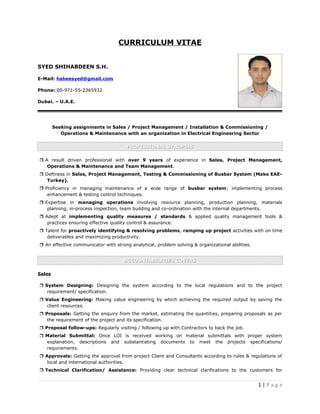 CURRICULUM VITAE
SYED SHIHABDEEN S.H.
E-Mail: habeesyed@gmail.com
Phone: 00-971-55-2365932
Dubai. – U.A.E.
Seeking assignments in Sales / Project Management / Installation & Commissioning /
Operations & Maintenance with an organization in Electrical Engineering Sector
PROFESSIONAL SYNOPSISPROFESSIONAL SYNOPSIS
 A result driven professional with over 9 years of experience in Sales, Project Management,
Operations & Maintenance and Team Management.
 Deftness in Sales, Project Management, Testing & Commissioning of Busbar System (Make EAE-
Turkey).
 Proficiency in managing maintenance of a wide range of busbar system; implementing process
enhancement & testing control techniques.
 Expertise in managing operations involving resource planning, production planning, materials
planning, in-process inspection, team building and co-ordination with the internal departments.
 Adept at implementing quality measures / standards & applied quality management tools &
practices ensuring effective quality control & assurance.
 Talent for proactively identifying & resolving problems, ramping up project activities with on time
deliverables and maximizing productivity.
 An effective communicator with strong analytical, problem solving & organizational abilities.
ACCOUNTABILITIES COVERSACCOUNTABILITIES COVERS
Sales
 System Designing: Designing the system according to the local regulations and to the project
requirement/ specification.
 Value Engineering: Making value engineering by which achieving the required output by saving the
client resources.
 Proposals: Getting the enquiry from the market, estimating the quantities, preparing proposals as per
the requirement of the project and its specification.
 Proposal follow-ups: Regularly visiting / following up with Contractors to back the job.
 Material Submittal: Once LOI is received working on material submittals with proper system
explanation, descriptions and substantiating documents to meet the projects specifications/
requirements.
 Approvals: Getting the approval from project Client and Consultants according to rules & regulations of
local and international authorities.
 Technical Clarification/ Assistance: Providing clear technical clarifications to the customers for
1 | P a g e
 