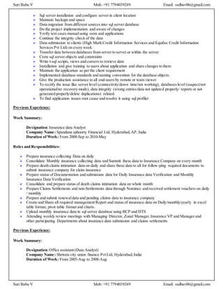 Suri Babu V Mob: +91 7794039249 Email: ssdbav06@gmail.com
Suri Babu V Mob: +91 7794039249 Email: ssdbav06@gmail.com
 Sql server installation and configure server in client location
 Maintain backups and space
 Data migration from different sources into sql server database
 Do the project implementation and aware of changes
 Verify test cases manualusing ssms and applications
 Continue the integrity check of the data
 Data submission to clients (High Mark Credit Information Services and Equifax Credit Information
Services Pvt Ltd) on every week
 Transfer data between databases from server to server or within the server
 Crete sql server objects and constraints
 Write t-sql scripts, views and cursers to retrieve data
 Installation and give training to users about application and share changes to them
 Maintain the application as per the client requirement
 Implemented database standards and naming convention for the database objects.
 Give the production assistance to all end-users by remote or team viewer
 To rectify the issue like server level (connectivity/down time/not working), databases level (suspect/not
operational/no recovery mode), data integrity (wrong entries/data not updated properly/ reports or not
generated properly/delete duplications) related.
 To find application issues root cause and resolve it using sql profiler
Previous Experience:
Work Summary:
Designation:Insurance data Analyst
Company Name: Spandana sphoorty Financial Ltd, Hyderabad,AP, India
Duration of Work: From 2008-Sep to 2010-May
Roles and Responsibilities:
 Prepare insurance collecting Data on daily
 Consolidate Monthly insurance collecting data and Summit these data to Insurance Company on every month
 Prepare death claims intimation data on daily and share these data to all for follow-ping required documents to
submit insurance company for claim insurance
 Prepare status of Documentation and submission data for Daily Insurance data Verification and Monthly
Insurance Data Verification
 Consolidate and prepare status of death claims intimation data on whole month
 Prepare Claims Settlements and non-Settlements data through Nominee and received settlement vouchers on daily
/ monthly
 Prepare and submit renewaldata and pending claims data to insurance company
 Create and Share all required management Report and status of insurance data on Daily/monthly/yearly in excel
table format, pivot table format and charts.
 Upload monthly insurance data in sql server database using BCP and DTS
 Attending weekly review meetings with Managing Director, Zonal Manager,Insurance VP and Manager and
other participating Departments about insurance data submission and claims settlements
Previous Experience:
Work Summary:
Designation:Office assistant (Data Analyst)
Company Name: Shriram city union finance Pvt Ltd, Hyderabad,India
Duration of Work: From 2005-Aug to 2008-Aug
 